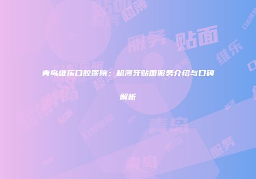 青岛维乐口腔医院：超薄牙贴面服务介绍与口碑解析