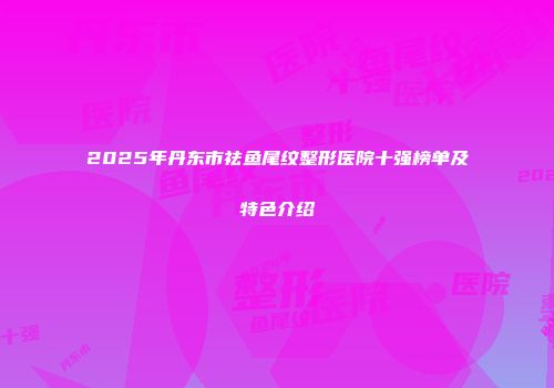 2025年丹东市祛鱼尾纹整形医院十强榜单及特色介绍