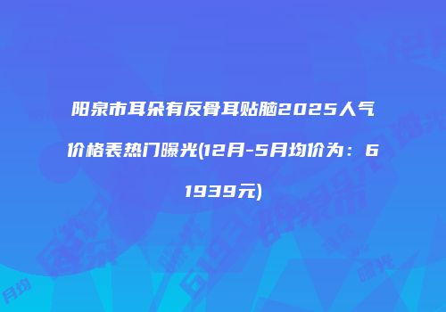 阳泉市耳朵有反骨耳贴脑2025人气价格表热门曝光(12月-5月均价为：61939元)