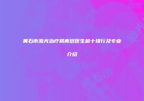 黄石市激光治疗褐青斑医生前十排行及专业介绍