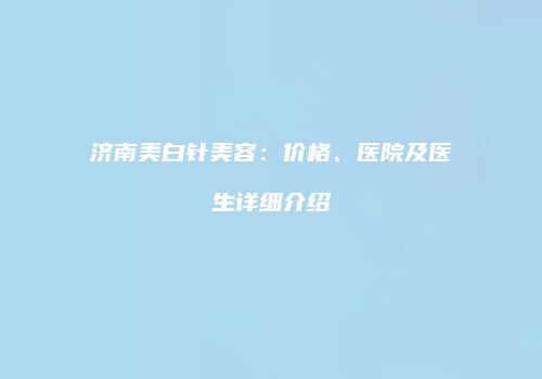 济南美白针美容：价格、医院及医生详细介绍