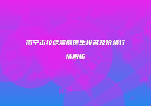 南宁市纹绣漂唇医生排名及价格行情解析