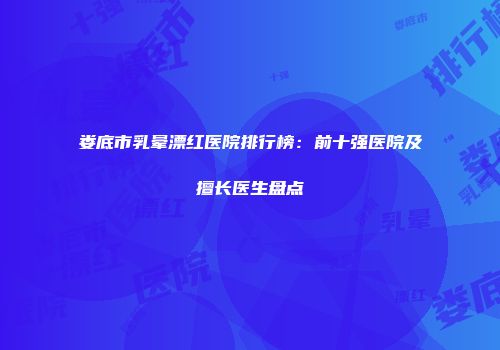 娄底市乳晕漂红医院排行榜：前十强医院及擅长医生盘点