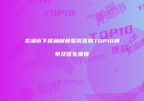 芜湖市下颌角削骨整形医院TOP10榜单及医生推荐
