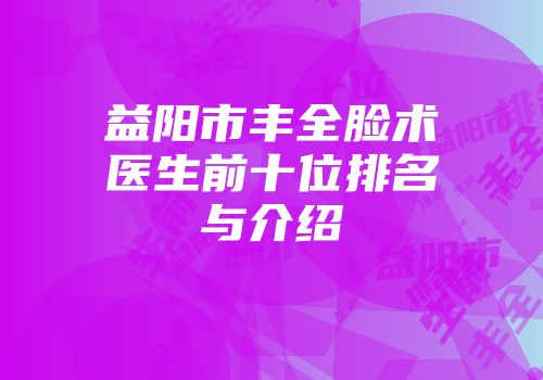 益阳市丰全脸术医生前十位排名与介绍