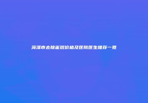 菏泽市去除雀斑价格及医院医生推荐一览
