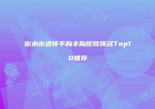 衡水市遗传平胸丰胸医院排名Top10推荐