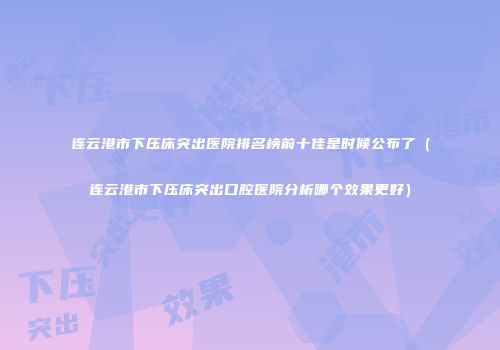 连云港市下压床突出医院排名榜前十佳是时候公布了（连云港市下压床突出口腔医院分析哪个效果更好）