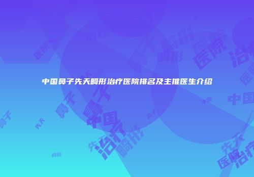 中国鼻子先天畸形治疗医院排名及主推医生介绍