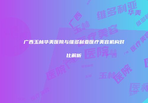 广西玉林华美医院与维多利亚医疗美容机构对比解析