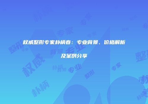 权威整形专家朴柄春：专业背景、价格解析及案例分享