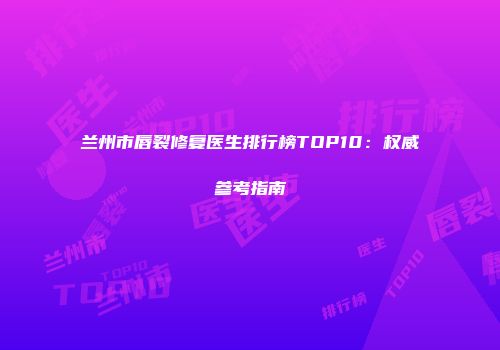 兰州市唇裂修复医生排行榜TOP10：权威参考指南