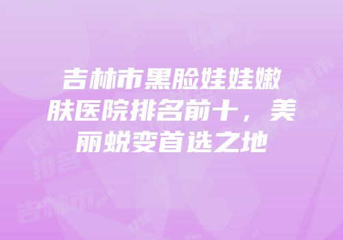 吉林市黑脸娃娃嫩肤医院排名前十，美丽蜕变首选之地