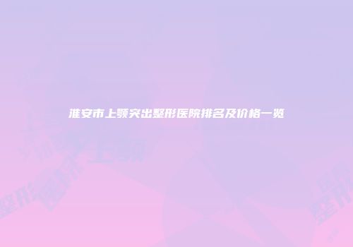 淮安市上颚突出整形医院排名及价格一览