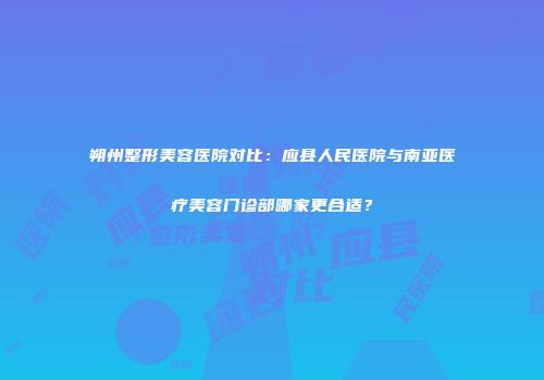 朔州整形美容医院对比：应县人民医院与南亚医疗美容门诊部哪家更合适？