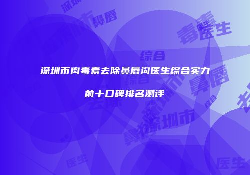 深圳市肉毒素去除鼻唇沟医生综合实力前十口碑排名测评