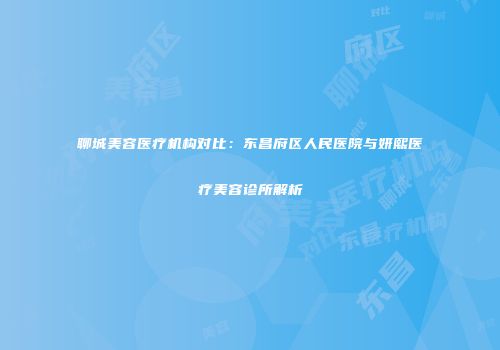 聊城美容医疗机构对比：东昌府区人民医院与妍熙医疗美容诊所解析