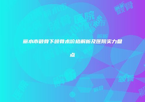 丽水市颧骨下颌骨术价格解析及医院实力盘点
