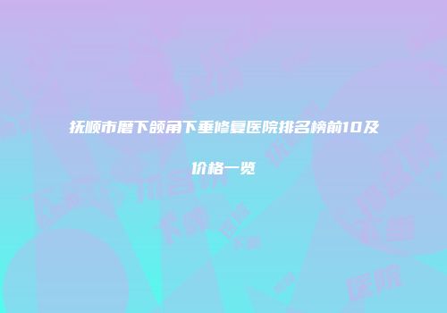 抚顺市磨下颌角下垂修复医院排名榜前10及价格一览