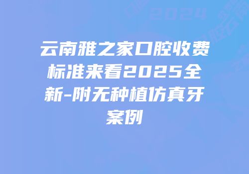 云南雅之家口腔收费标准来看2025全新-附无种植仿真牙案例