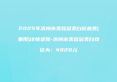 2025年滨州市美容冠美白价格表(费用)详情呈现-滨州市美容冠美白均价为：4920元