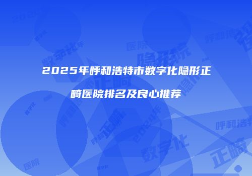 2025年呼和浩特市数字化隐形正畸医院排名及良心推荐