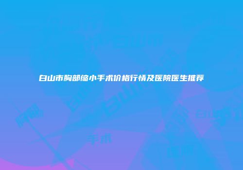 白山市胸部缩小手术价格行情及医院医生推荐