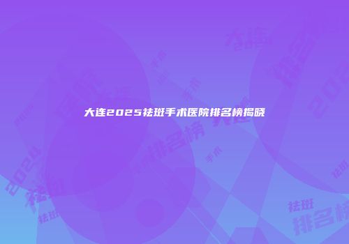 大连2025祛斑手术医院排名榜揭晓