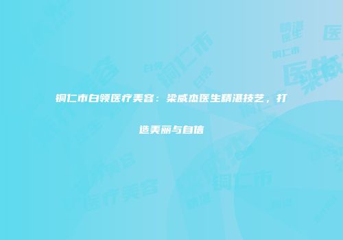 铜仁市白领医疗美容：梁威杰医生精湛技艺，打造美丽与自信