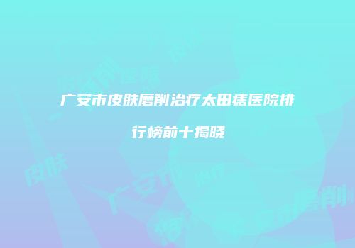 广安市皮肤磨削治疗太田痣医院排行榜前十揭晓