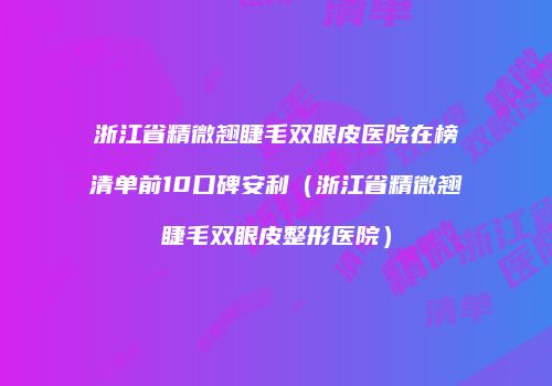 浙江省精微翘睫毛双眼皮医院在榜清单前10口碑安利（浙江省精微翘睫毛双眼皮整形医院）