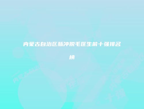 内蒙古自治区脉冲脱毛医生前十强排名榜