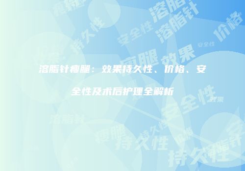 溶脂针瘦腿：效果持久性、价格、安全性及术后护理全解析
