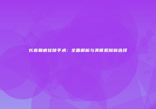 长春磨疤祛除手术：全面解析与美丽肌肤新选择