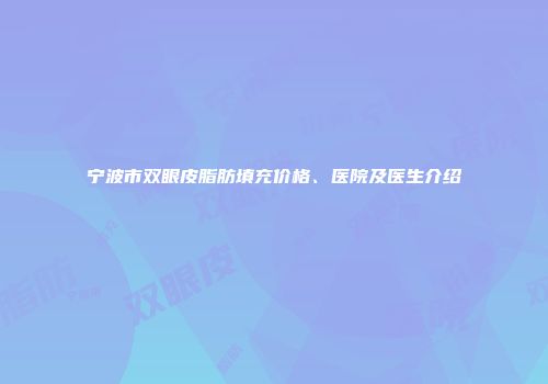 宁波市双眼皮脂肪填充价格、医院及医生介绍