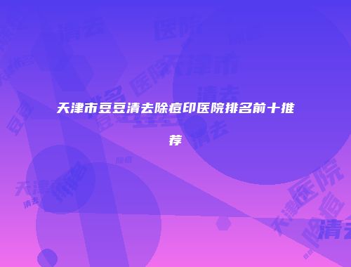 天津市豆豆清去除痘印医院排名前十推荐