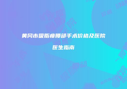 黄冈市吸脂瘦腰部手术价格及医院医生指南