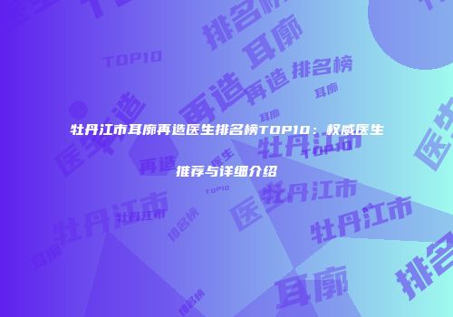 牡丹江市耳廓再造医生排名榜TOP10：权威医生推荐与详细介绍