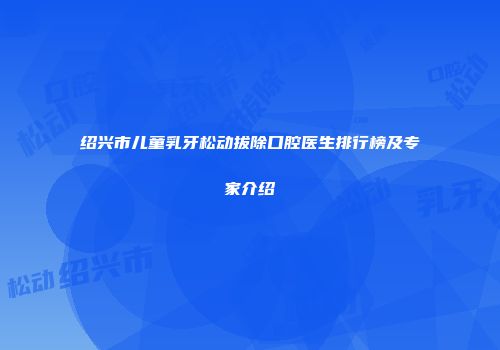 绍兴市儿童乳牙松动拔除口腔医生排行榜及专家介绍