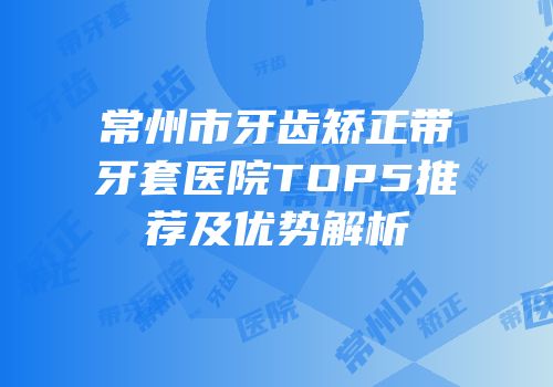 常州市牙齿矫正带牙套医院TOP5推荐及优势解析