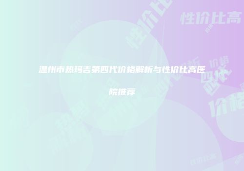 温州市热玛吉第四代价格解析与性价比高医院推荐