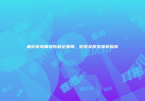 重庆市耳垂损伤矫正费用、医院及医生推荐指南