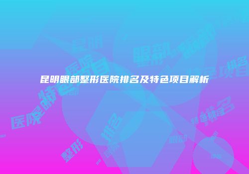 昆明眼部整形医院排名及特色项目解析
