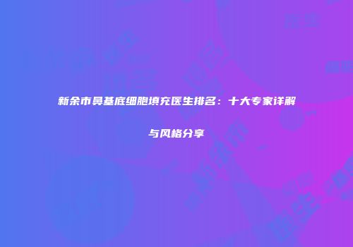 新余市鼻基底细胞填充医生排名：十大专家详解与风格分享