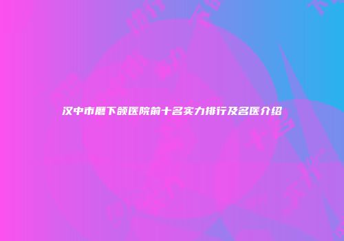 汉中市磨下颌医院前十名实力排行及名医介绍