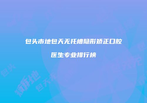包头市地包天无托槽隐形矫正口腔医生专业排行榜
