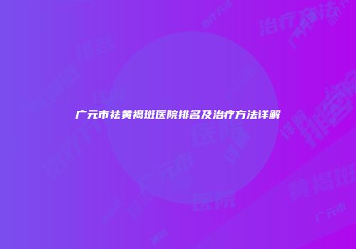 广元市祛黄褐斑医院排名及治疗方法详解