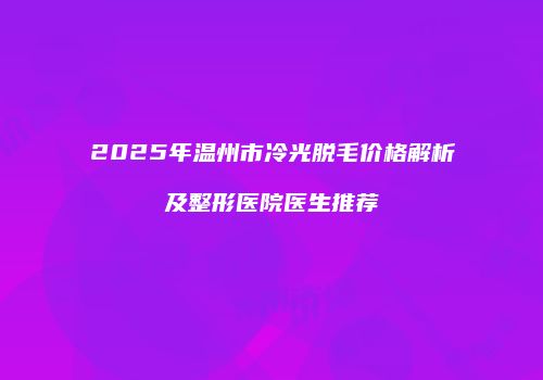 2025年温州市冷光脱毛价格解析及整形医院医生推荐