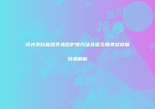 冷光美白氟斑牙术后护理方法及瓷玉雕美容修复技术解析