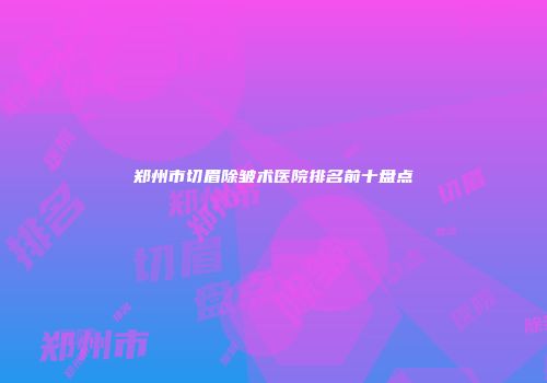 郑州市切眉除皱术医院排名前十盘点